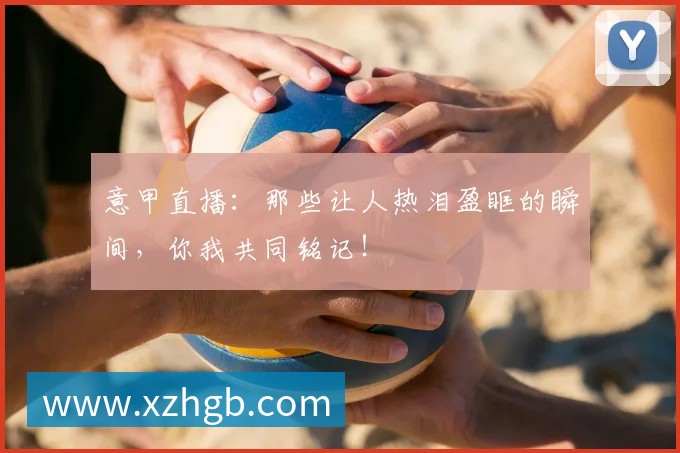 意甲直播：那些让人热泪盈眶的瞬间，你我共同铭记！