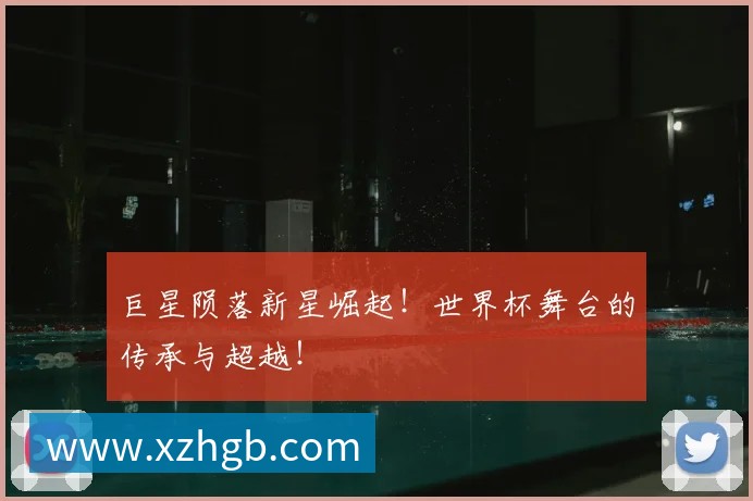 巨星陨落新星崛起!世界杯舞台的传承与超越!